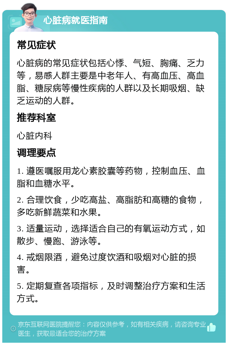 心脏病就医指南 常见症状 心脏病的常见症状包括心悸、气短、胸痛、乏力等，易感人群主要是中老年人、有高血压、高血脂、糖尿病等慢性疾病的人群以及长期吸烟、缺乏运动的人群。 推荐科室 心脏内科 调理要点 1. 遵医嘱服用龙心素胶囊等药物，控制血压、血脂和血糖水平。 2. 合理饮食，少吃高盐、高脂肪和高糖的食物，多吃新鲜蔬菜和水果。 3. 适量运动，选择适合自己的有氧运动方式，如散步、慢跑、游泳等。 4. 戒烟限酒，避免过度饮酒和吸烟对心脏的损害。 5. 定期复查各项指标，及时调整治疗方案和生活方式。