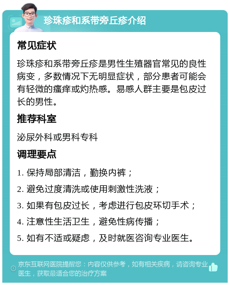 珍珠疹和系带旁丘疹介绍 常见症状 珍珠疹和系带旁丘疹是男性生殖器官常见的良性病变，多数情况下无明显症状，部分患者可能会有轻微的瘙痒或灼热感。易感人群主要是包皮过长的男性。 推荐科室 泌尿外科或男科专科 调理要点 1. 保持局部清洁，勤换内裤； 2. 避免过度清洗或使用刺激性洗液； 3. 如果有包皮过长，考虑进行包皮环切手术； 4. 注意性生活卫生，避免性病传播； 5. 如有不适或疑虑，及时就医咨询专业医生。