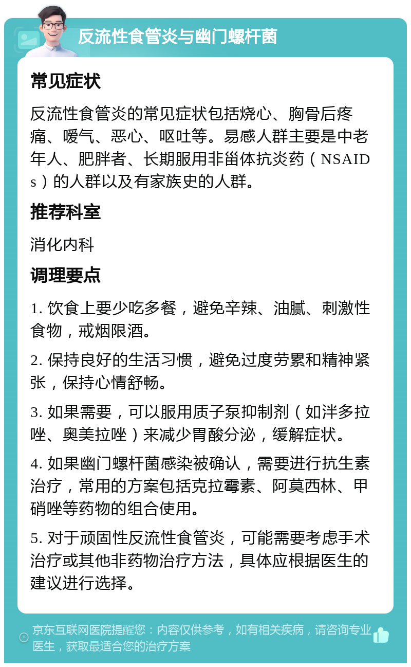 反流性食管炎与幽门螺杆菌 常见症状 反流性食管炎的常见症状包括烧心、胸骨后疼痛、嗳气、恶心、呕吐等。易感人群主要是中老年人、肥胖者、长期服用非甾体抗炎药（NSAIDs）的人群以及有家族史的人群。 推荐科室 消化内科 调理要点 1. 饮食上要少吃多餐，避免辛辣、油腻、刺激性食物，戒烟限酒。 2. 保持良好的生活习惯，避免过度劳累和精神紧张，保持心情舒畅。 3. 如果需要，可以服用质子泵抑制剂（如泮多拉唑、奥美拉唑）来减少胃酸分泌，缓解症状。 4. 如果幽门螺杆菌感染被确认，需要进行抗生素治疗，常用的方案包括克拉霉素、阿莫西林、甲硝唑等药物的组合使用。 5. 对于顽固性反流性食管炎，可能需要考虑手术治疗或其他非药物治疗方法，具体应根据医生的建议进行选择。