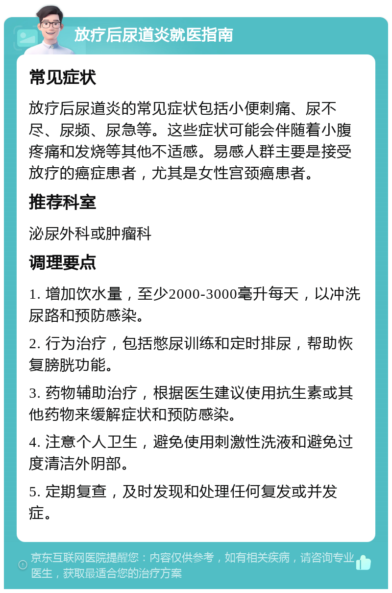 放疗后尿道炎就医指南 常见症状 放疗后尿道炎的常见症状包括小便刺痛、尿不尽、尿频、尿急等。这些症状可能会伴随着小腹疼痛和发烧等其他不适感。易感人群主要是接受放疗的癌症患者，尤其是女性宫颈癌患者。 推荐科室 泌尿外科或肿瘤科 调理要点 1. 增加饮水量，至少2000-3000毫升每天，以冲洗尿路和预防感染。 2. 行为治疗，包括憋尿训练和定时排尿，帮助恢复膀胱功能。 3. 药物辅助治疗，根据医生建议使用抗生素或其他药物来缓解症状和预防感染。 4. 注意个人卫生，避免使用刺激性洗液和避免过度清洁外阴部。 5. 定期复查，及时发现和处理任何复发或并发症。