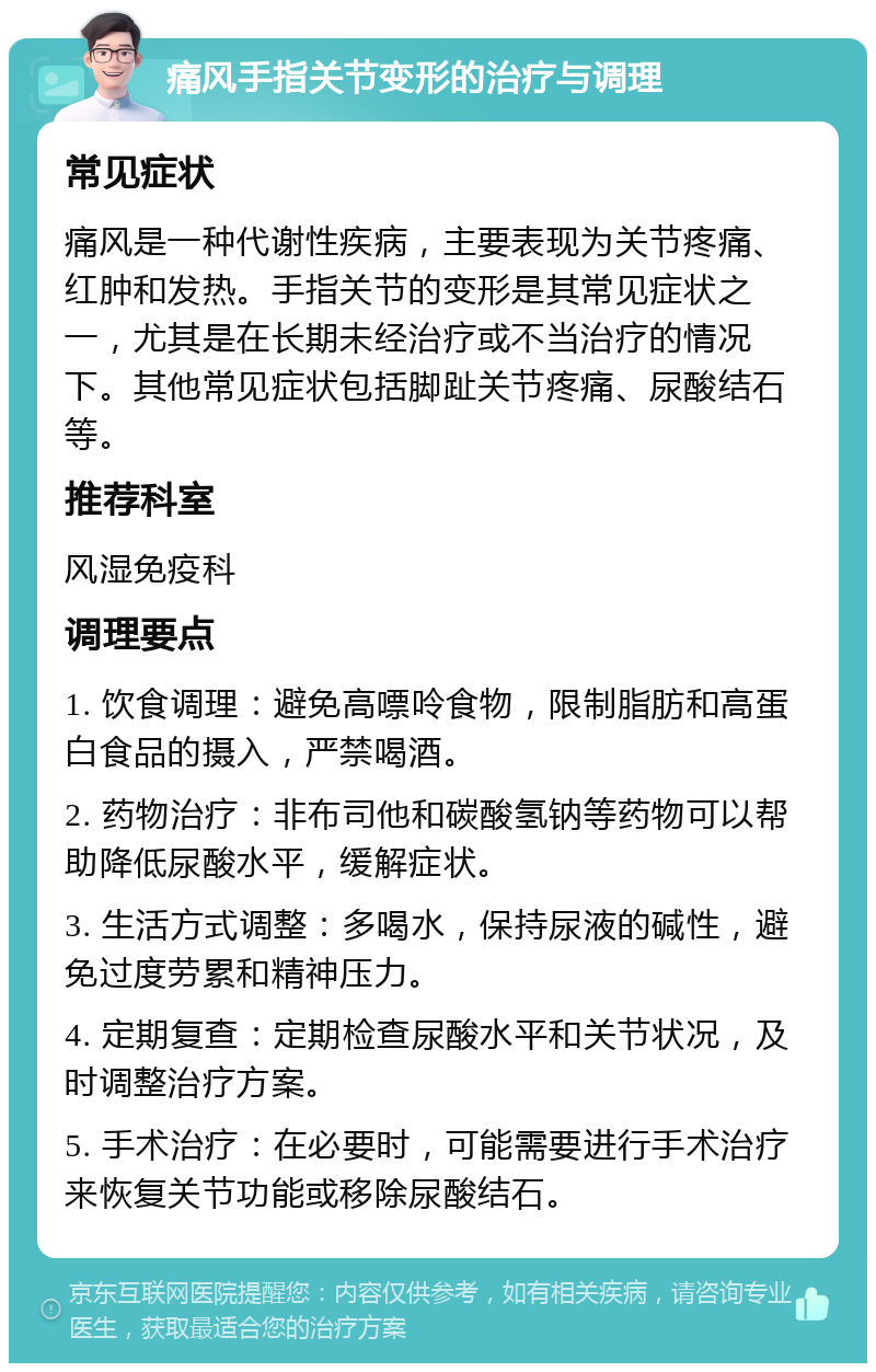 痛风手指关节变形的治疗与调理 常见症状 痛风是一种代谢性疾病，主要表现为关节疼痛、红肿和发热。手指关节的变形是其常见症状之一，尤其是在长期未经治疗或不当治疗的情况下。其他常见症状包括脚趾关节疼痛、尿酸结石等。 推荐科室 风湿免疫科 调理要点 1. 饮食调理：避免高嘌呤食物，限制脂肪和高蛋白食品的摄入，严禁喝酒。 2. 药物治疗：非布司他和碳酸氢钠等药物可以帮助降低尿酸水平，缓解症状。 3. 生活方式调整：多喝水，保持尿液的碱性，避免过度劳累和精神压力。 4. 定期复查：定期检查尿酸水平和关节状况，及时调整治疗方案。 5. 手术治疗：在必要时，可能需要进行手术治疗来恢复关节功能或移除尿酸结石。