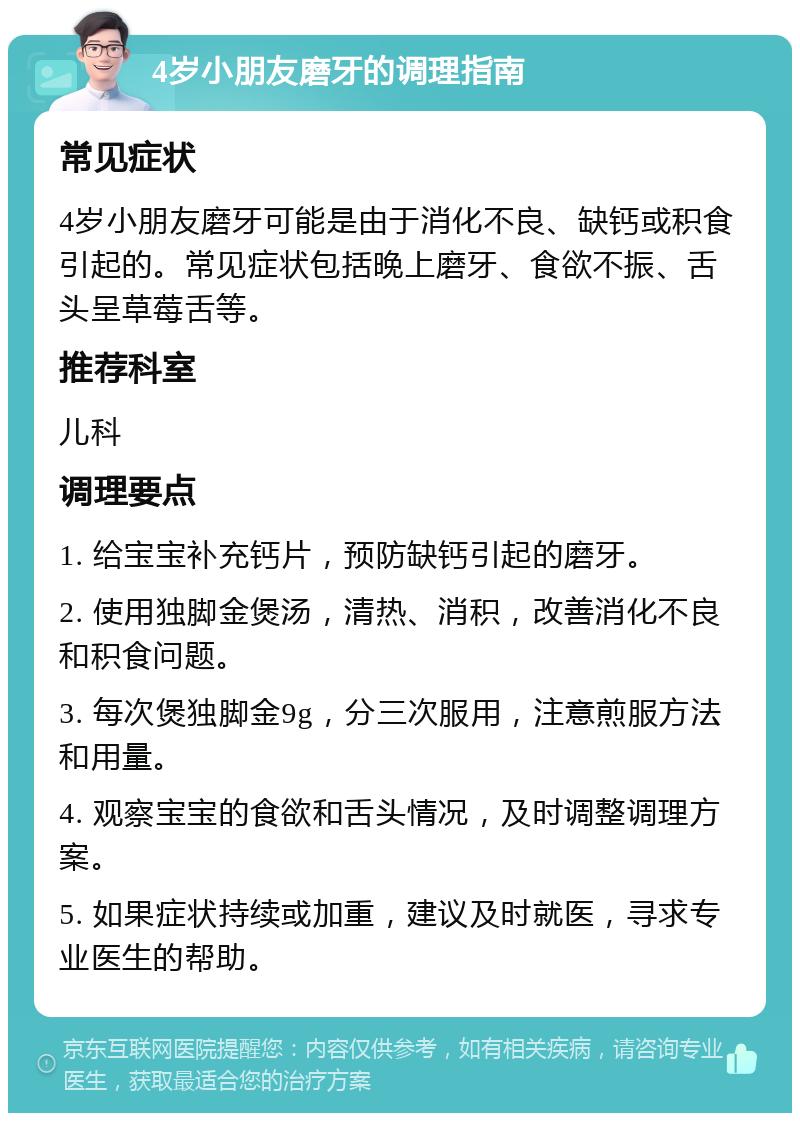 4岁小朋友磨牙的调理指南 常见症状 4岁小朋友磨牙可能是由于消化不良、缺钙或积食引起的。常见症状包括晚上磨牙、食欲不振、舌头呈草莓舌等。 推荐科室 儿科 调理要点 1. 给宝宝补充钙片，预防缺钙引起的磨牙。 2. 使用独脚金煲汤，清热、消积，改善消化不良和积食问题。 3. 每次煲独脚金9g，分三次服用，注意煎服方法和用量。 4. 观察宝宝的食欲和舌头情况，及时调整调理方案。 5. 如果症状持续或加重，建议及时就医，寻求专业医生的帮助。