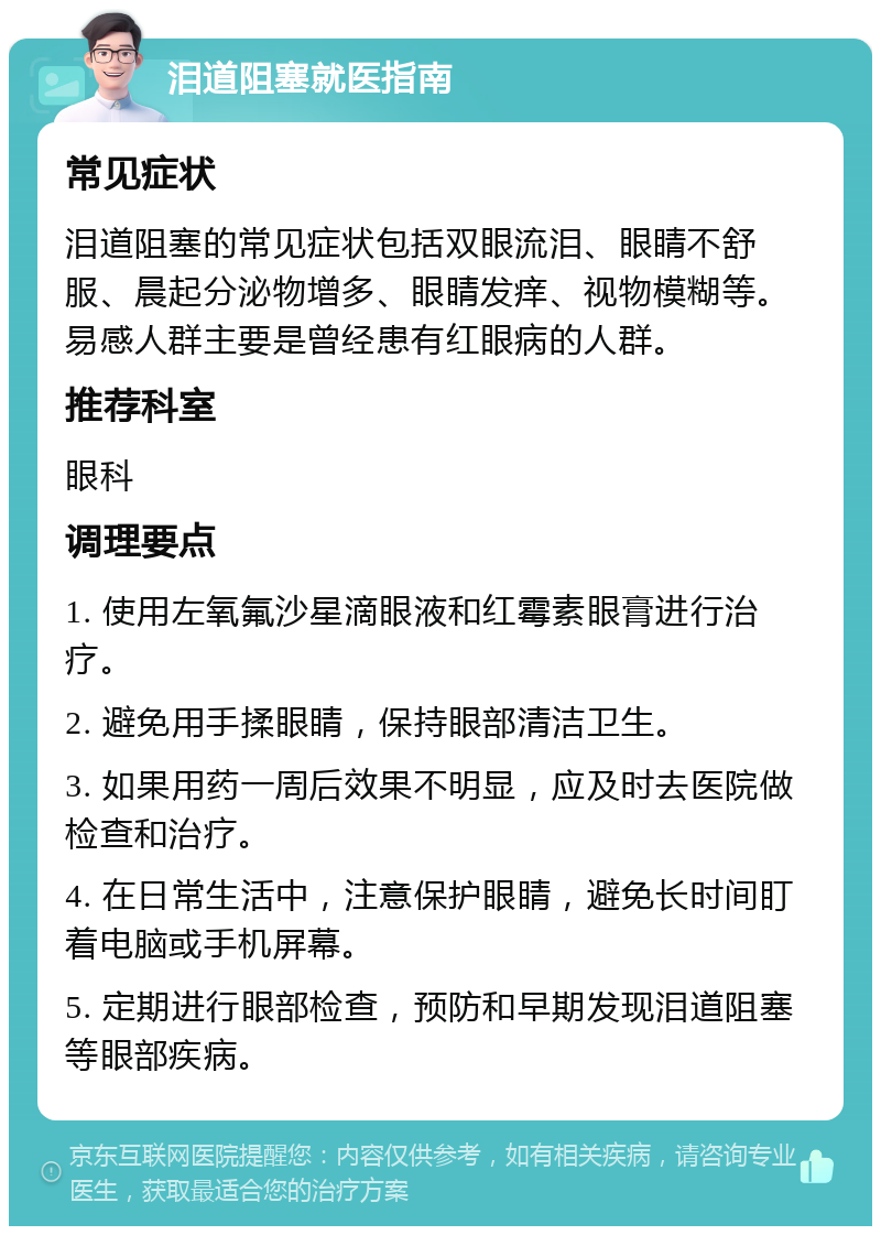 泪道阻塞就医指南 常见症状 泪道阻塞的常见症状包括双眼流泪、眼睛不舒服、晨起分泌物增多、眼睛发痒、视物模糊等。易感人群主要是曾经患有红眼病的人群。 推荐科室 眼科 调理要点 1. 使用左氧氟沙星滴眼液和红霉素眼膏进行治疗。 2. 避免用手揉眼睛，保持眼部清洁卫生。 3. 如果用药一周后效果不明显，应及时去医院做检查和治疗。 4. 在日常生活中，注意保护眼睛，避免长时间盯着电脑或手机屏幕。 5. 定期进行眼部检查，预防和早期发现泪道阻塞等眼部疾病。