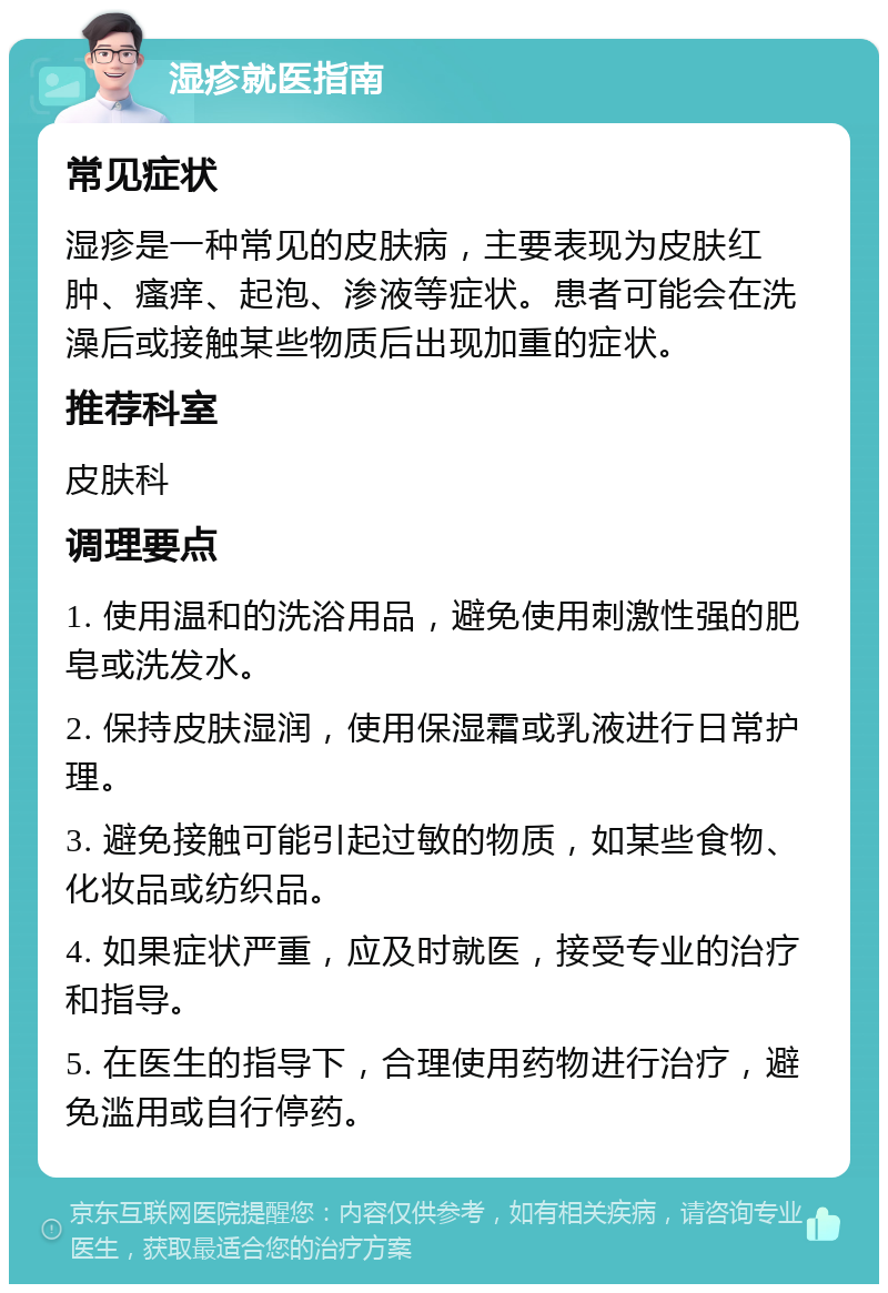 湿疹就医指南 常见症状 湿疹是一种常见的皮肤病，主要表现为皮肤红肿、瘙痒、起泡、渗液等症状。患者可能会在洗澡后或接触某些物质后出现加重的症状。 推荐科室 皮肤科 调理要点 1. 使用温和的洗浴用品，避免使用刺激性强的肥皂或洗发水。 2. 保持皮肤湿润，使用保湿霜或乳液进行日常护理。 3. 避免接触可能引起过敏的物质，如某些食物、化妆品或纺织品。 4. 如果症状严重，应及时就医，接受专业的治疗和指导。 5. 在医生的指导下，合理使用药物进行治疗，避免滥用或自行停药。