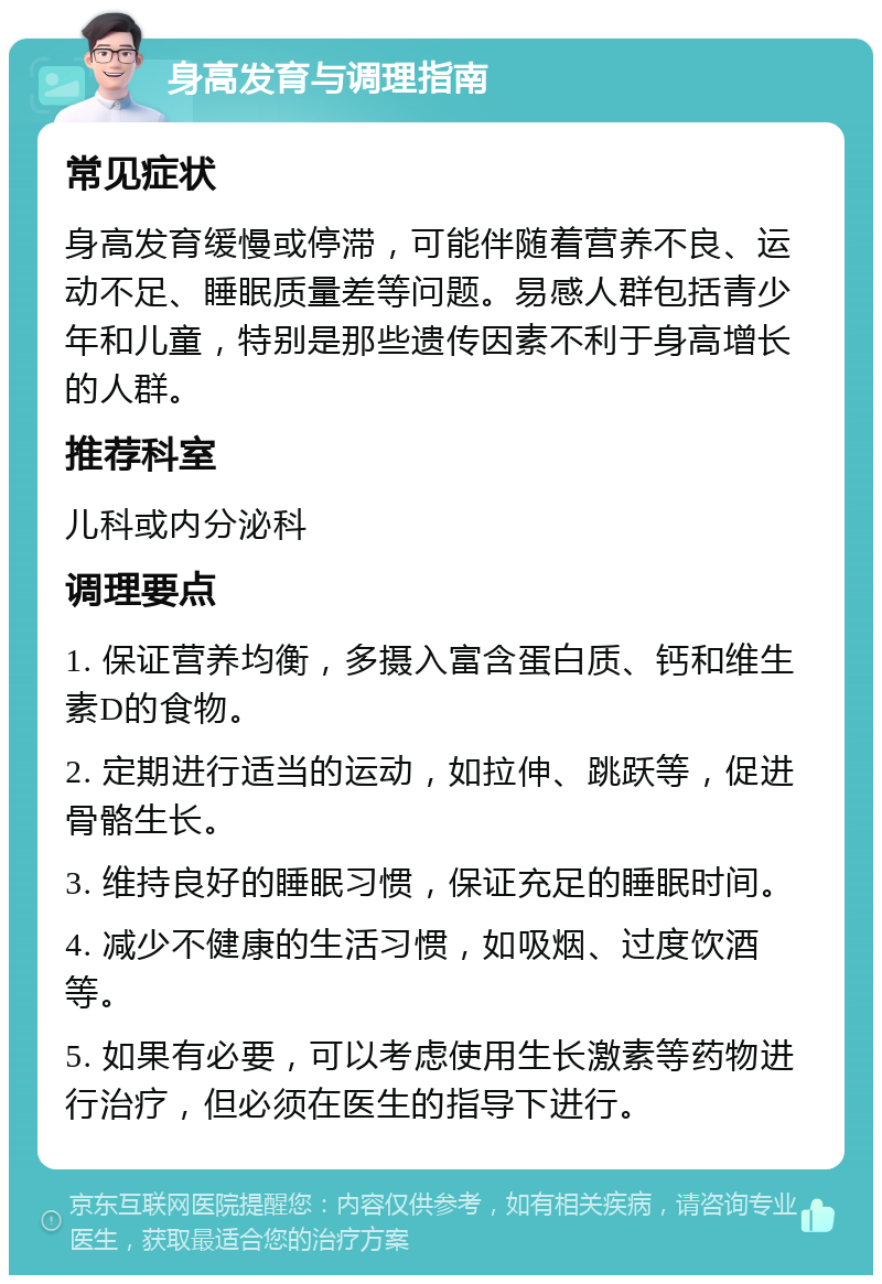 身高发育与调理指南 常见症状 身高发育缓慢或停滞，可能伴随着营养不良、运动不足、睡眠质量差等问题。易感人群包括青少年和儿童，特别是那些遗传因素不利于身高增长的人群。 推荐科室 儿科或内分泌科 调理要点 1. 保证营养均衡，多摄入富含蛋白质、钙和维生素D的食物。 2. 定期进行适当的运动，如拉伸、跳跃等，促进骨骼生长。 3. 维持良好的睡眠习惯，保证充足的睡眠时间。 4. 减少不健康的生活习惯，如吸烟、过度饮酒等。 5. 如果有必要，可以考虑使用生长激素等药物进行治疗，但必须在医生的指导下进行。