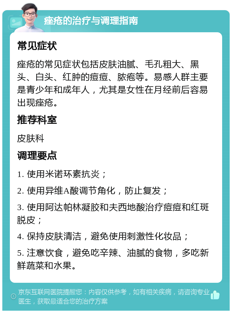 痤疮的治疗与调理指南 常见症状 痤疮的常见症状包括皮肤油腻、毛孔粗大、黑头、白头、红肿的痘痘、脓疱等。易感人群主要是青少年和成年人，尤其是女性在月经前后容易出现痤疮。 推荐科室 皮肤科 调理要点 1. 使用米诺环素抗炎； 2. 使用异维A酸调节角化，防止复发； 3. 使用阿达帕林凝胶和夫西地酸治疗痘痘和红斑脱皮； 4. 保持皮肤清洁，避免使用刺激性化妆品； 5. 注意饮食，避免吃辛辣、油腻的食物，多吃新鲜蔬菜和水果。