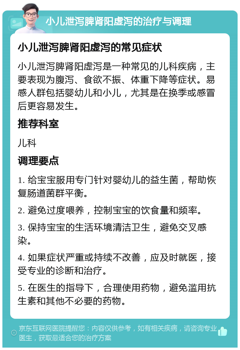 小儿泄泻脾肾阳虚泻的治疗与调理 小儿泄泻脾肾阳虚泻的常见症状 小儿泄泻脾肾阳虚泻是一种常见的儿科疾病，主要表现为腹泻、食欲不振、体重下降等症状。易感人群包括婴幼儿和小儿，尤其是在换季或感冒后更容易发生。 推荐科室 儿科 调理要点 1. 给宝宝服用专门针对婴幼儿的益生菌，帮助恢复肠道菌群平衡。 2. 避免过度喂养，控制宝宝的饮食量和频率。 3. 保持宝宝的生活环境清洁卫生，避免交叉感染。 4. 如果症状严重或持续不改善，应及时就医，接受专业的诊断和治疗。 5. 在医生的指导下，合理使用药物，避免滥用抗生素和其他不必要的药物。