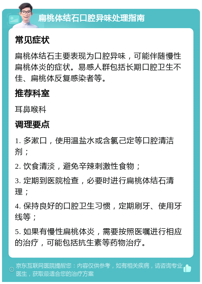 扁桃体结石口腔异味处理指南 常见症状 扁桃体结石主要表现为口腔异味，可能伴随慢性扁桃体炎的症状。易感人群包括长期口腔卫生不佳、扁桃体反复感染者等。 推荐科室 耳鼻喉科 调理要点 1. 多漱口，使用温盐水或含氯己定等口腔清洁剂； 2. 饮食清淡，避免辛辣刺激性食物； 3. 定期到医院检查，必要时进行扁桃体结石清理； 4. 保持良好的口腔卫生习惯，定期刷牙、使用牙线等； 5. 如果有慢性扁桃体炎，需要按照医嘱进行相应的治疗，可能包括抗生素等药物治疗。