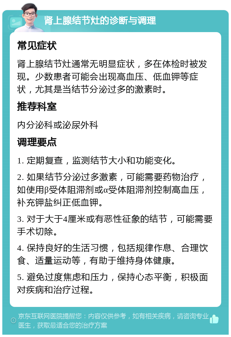 肾上腺结节灶的诊断与调理 常见症状 肾上腺结节灶通常无明显症状，多在体检时被发现。少数患者可能会出现高血压、低血钾等症状，尤其是当结节分泌过多的激素时。 推荐科室 内分泌科或泌尿外科 调理要点 1. 定期复查，监测结节大小和功能变化。 2. 如果结节分泌过多激素，可能需要药物治疗，如使用β受体阻滞剂或α受体阻滞剂控制高血压，补充钾盐纠正低血钾。 3. 对于大于4厘米或有恶性征象的结节，可能需要手术切除。 4. 保持良好的生活习惯，包括规律作息、合理饮食、适量运动等，有助于维持身体健康。 5. 避免过度焦虑和压力，保持心态平衡，积极面对疾病和治疗过程。