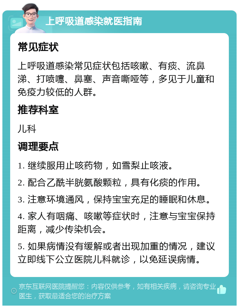 上呼吸道感染就医指南 常见症状 上呼吸道感染常见症状包括咳嗽、有痰、流鼻涕、打喷嚏、鼻塞、声音嘶哑等，多见于儿童和免疫力较低的人群。 推荐科室 儿科 调理要点 1. 继续服用止咳药物，如雪梨止咳液。 2. 配合乙酰半胱氨酸颗粒，具有化痰的作用。 3. 注意环境通风，保持宝宝充足的睡眠和休息。 4. 家人有咽痛、咳嗽等症状时，注意与宝宝保持距离，减少传染机会。 5. 如果病情没有缓解或者出现加重的情况，建议立即线下公立医院儿科就诊，以免延误病情。