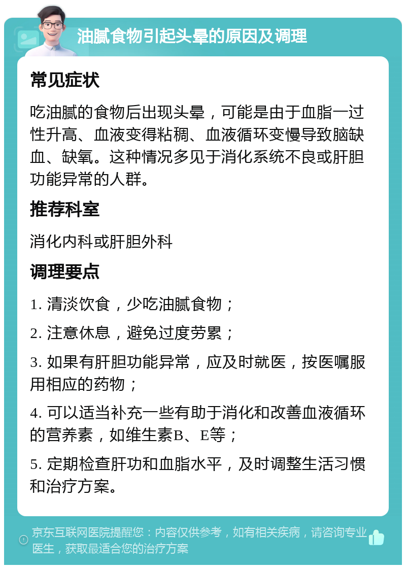 油腻食物引起头晕的原因及调理 常见症状 吃油腻的食物后出现头晕，可能是由于血脂一过性升高、血液变得粘稠、血液循环变慢导致脑缺血、缺氧。这种情况多见于消化系统不良或肝胆功能异常的人群。 推荐科室 消化内科或肝胆外科 调理要点 1. 清淡饮食，少吃油腻食物； 2. 注意休息，避免过度劳累； 3. 如果有肝胆功能异常，应及时就医，按医嘱服用相应的药物； 4. 可以适当补充一些有助于消化和改善血液循环的营养素，如维生素B、E等； 5. 定期检查肝功和血脂水平，及时调整生活习惯和治疗方案。