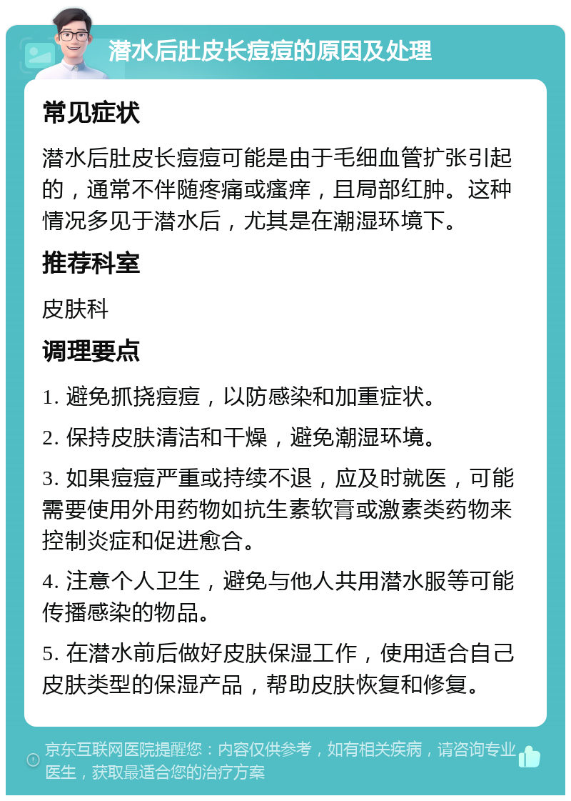 潜水后肚皮长痘痘的原因及处理 常见症状 潜水后肚皮长痘痘可能是由于毛细血管扩张引起的，通常不伴随疼痛或瘙痒，且局部红肿。这种情况多见于潜水后，尤其是在潮湿环境下。 推荐科室 皮肤科 调理要点 1. 避免抓挠痘痘，以防感染和加重症状。 2. 保持皮肤清洁和干燥，避免潮湿环境。 3. 如果痘痘严重或持续不退，应及时就医，可能需要使用外用药物如抗生素软膏或激素类药物来控制炎症和促进愈合。 4. 注意个人卫生，避免与他人共用潜水服等可能传播感染的物品。 5. 在潜水前后做好皮肤保湿工作，使用适合自己皮肤类型的保湿产品，帮助皮肤恢复和修复。