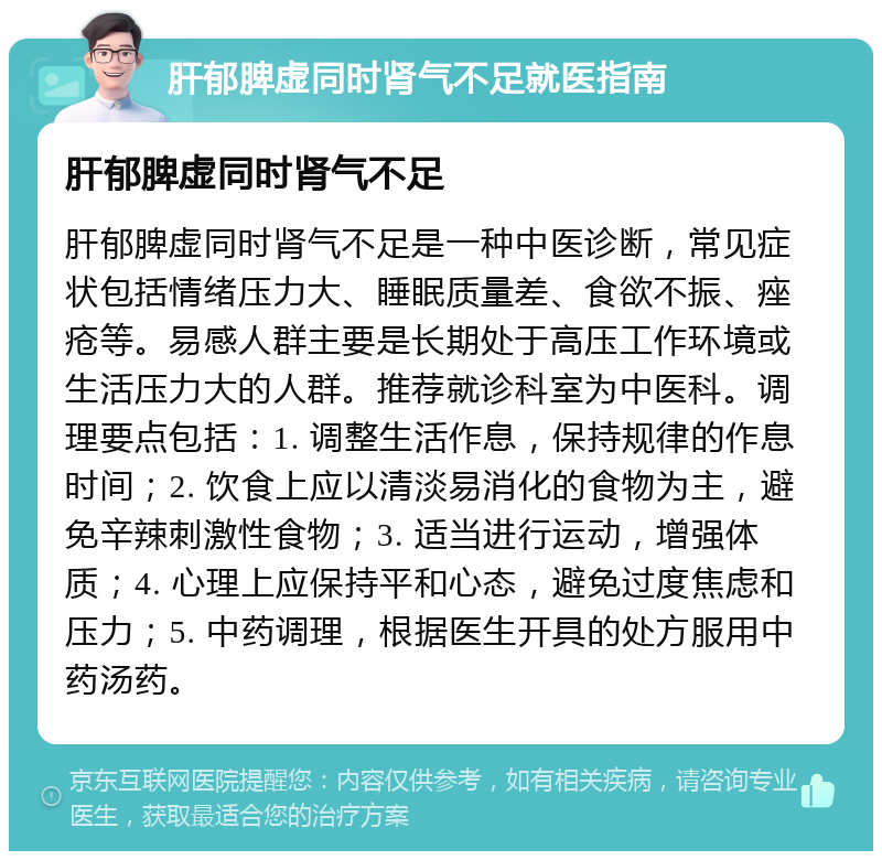 肝郁脾虚同时肾气不足就医指南 肝郁脾虚同时肾气不足 肝郁脾虚同时肾气不足是一种中医诊断，常见症状包括情绪压力大、睡眠质量差、食欲不振、痤疮等。易感人群主要是长期处于高压工作环境或生活压力大的人群。推荐就诊科室为中医科。调理要点包括：1. 调整生活作息，保持规律的作息时间；2. 饮食上应以清淡易消化的食物为主，避免辛辣刺激性食物；3. 适当进行运动，增强体质；4. 心理上应保持平和心态，避免过度焦虑和压力；5. 中药调理，根据医生开具的处方服用中药汤药。