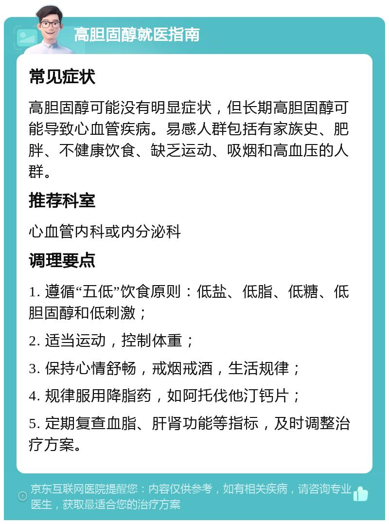 高胆固醇就医指南 常见症状 高胆固醇可能没有明显症状，但长期高胆固醇可能导致心血管疾病。易感人群包括有家族史、肥胖、不健康饮食、缺乏运动、吸烟和高血压的人群。 推荐科室 心血管内科或内分泌科 调理要点 1. 遵循“五低”饮食原则：低盐、低脂、低糖、低胆固醇和低刺激； 2. 适当运动，控制体重； 3. 保持心情舒畅，戒烟戒酒，生活规律； 4. 规律服用降脂药，如阿托伐他汀钙片； 5. 定期复查血脂、肝肾功能等指标，及时调整治疗方案。