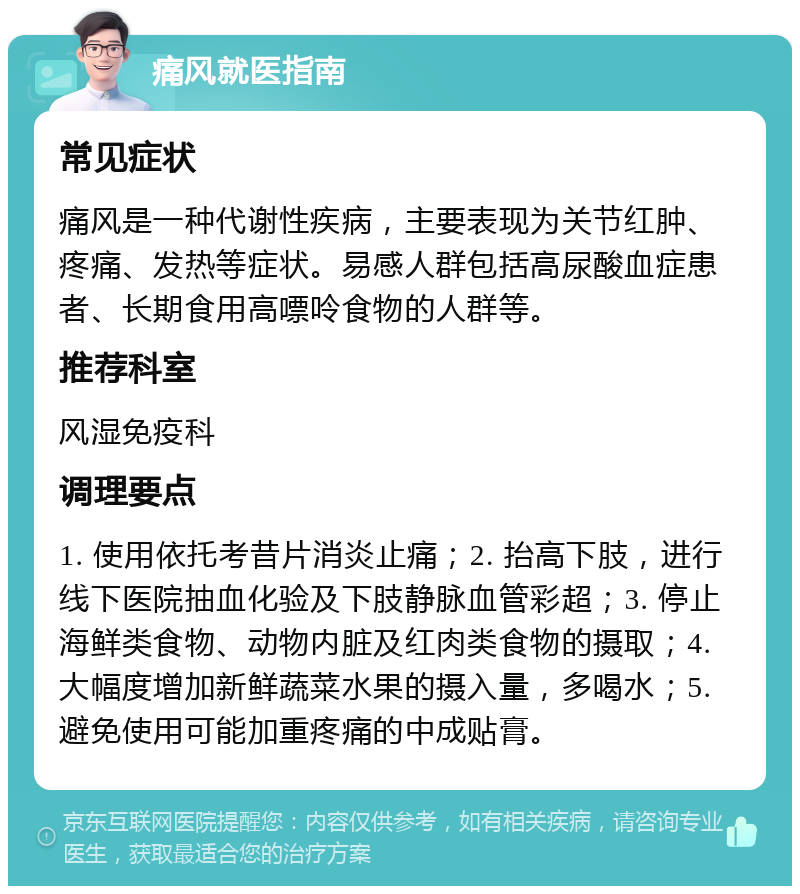 痛风就医指南 常见症状 痛风是一种代谢性疾病，主要表现为关节红肿、疼痛、发热等症状。易感人群包括高尿酸血症患者、长期食用高嘌呤食物的人群等。 推荐科室 风湿免疫科 调理要点 1. 使用依托考昔片消炎止痛；2. 抬高下肢，进行线下医院抽血化验及下肢静脉血管彩超；3. 停止海鲜类食物、动物内脏及红肉类食物的摄取；4. 大幅度增加新鲜蔬菜水果的摄入量，多喝水；5. 避免使用可能加重疼痛的中成贴膏。