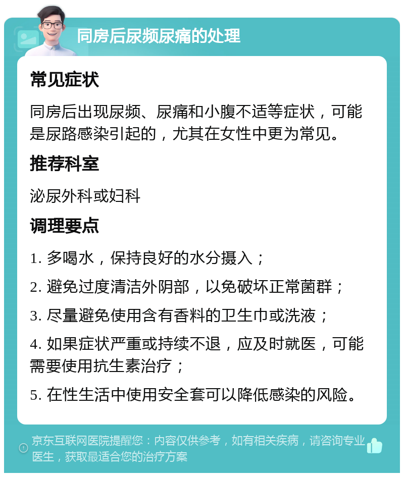 同房后尿频尿痛的处理 常见症状 同房后出现尿频、尿痛和小腹不适等症状，可能是尿路感染引起的，尤其在女性中更为常见。 推荐科室 泌尿外科或妇科 调理要点 1. 多喝水，保持良好的水分摄入； 2. 避免过度清洁外阴部，以免破坏正常菌群； 3. 尽量避免使用含有香料的卫生巾或洗液； 4. 如果症状严重或持续不退，应及时就医，可能需要使用抗生素治疗； 5. 在性生活中使用安全套可以降低感染的风险。