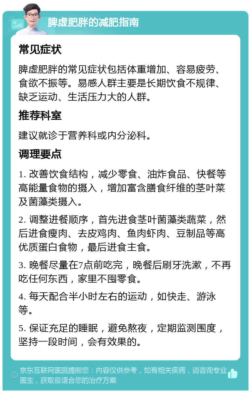 脾虚肥胖的减肥指南 常见症状 脾虚肥胖的常见症状包括体重增加、容易疲劳、食欲不振等。易感人群主要是长期饮食不规律、缺乏运动、生活压力大的人群。 推荐科室 建议就诊于营养科或内分泌科。 调理要点 1. 改善饮食结构，减少零食、油炸食品、快餐等高能量食物的摄入，增加富含膳食纤维的茎叶菜及菌藻类摄入。 2. 调整进餐顺序，首先进食茎叶菌藻类蔬菜，然后进食瘦肉、去皮鸡肉、鱼肉虾肉、豆制品等高优质蛋白食物，最后进食主食。 3. 晚餐尽量在7点前吃完，晚餐后刷牙洗漱，不再吃任何东西，家里不囤零食。 4. 每天配合半小时左右的运动，如快走、游泳等。 5. 保证充足的睡眠，避免熬夜，定期监测围度，坚持一段时间，会有效果的。