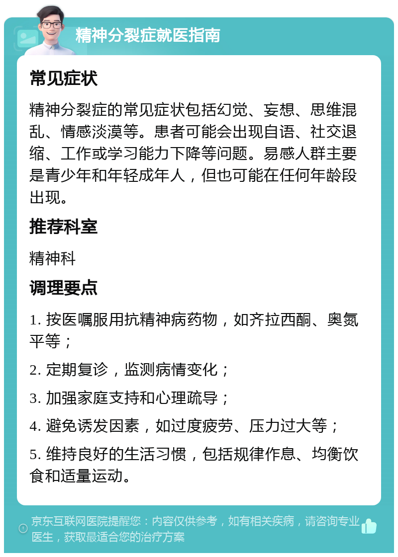 精神分裂症就医指南 常见症状 精神分裂症的常见症状包括幻觉、妄想、思维混乱、情感淡漠等。患者可能会出现自语、社交退缩、工作或学习能力下降等问题。易感人群主要是青少年和年轻成年人，但也可能在任何年龄段出现。 推荐科室 精神科 调理要点 1. 按医嘱服用抗精神病药物，如齐拉西酮、奥氮平等； 2. 定期复诊，监测病情变化； 3. 加强家庭支持和心理疏导； 4. 避免诱发因素，如过度疲劳、压力过大等； 5. 维持良好的生活习惯，包括规律作息、均衡饮食和适量运动。