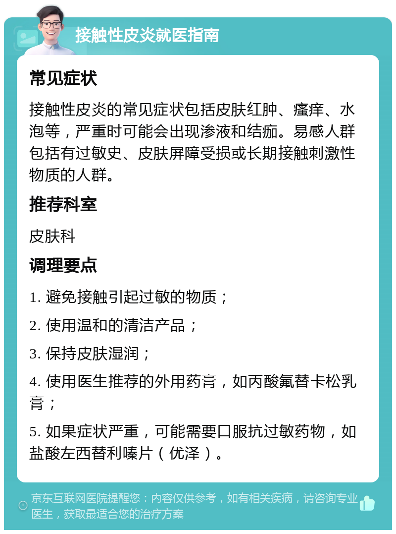 接触性皮炎就医指南 常见症状 接触性皮炎的常见症状包括皮肤红肿、瘙痒、水泡等，严重时可能会出现渗液和结痂。易感人群包括有过敏史、皮肤屏障受损或长期接触刺激性物质的人群。 推荐科室 皮肤科 调理要点 1. 避免接触引起过敏的物质； 2. 使用温和的清洁产品； 3. 保持皮肤湿润； 4. 使用医生推荐的外用药膏，如丙酸氟替卡松乳膏； 5. 如果症状严重，可能需要口服抗过敏药物，如盐酸左西替利嗪片（优泽）。