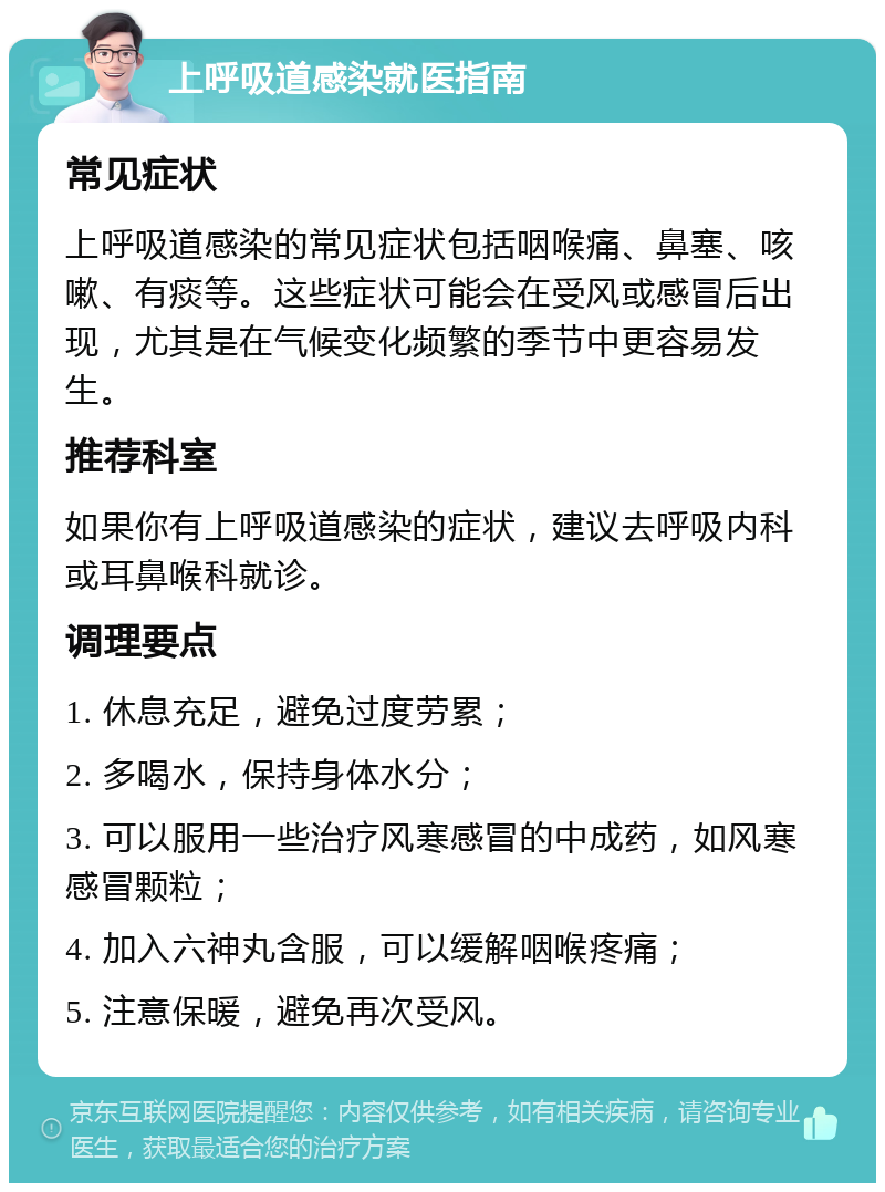 上呼吸道感染就医指南 常见症状 上呼吸道感染的常见症状包括咽喉痛、鼻塞、咳嗽、有痰等。这些症状可能会在受风或感冒后出现，尤其是在气候变化频繁的季节中更容易发生。 推荐科室 如果你有上呼吸道感染的症状，建议去呼吸内科或耳鼻喉科就诊。 调理要点 1. 休息充足，避免过度劳累； 2. 多喝水，保持身体水分； 3. 可以服用一些治疗风寒感冒的中成药，如风寒感冒颗粒； 4. 加入六神丸含服，可以缓解咽喉疼痛； 5. 注意保暖，避免再次受风。