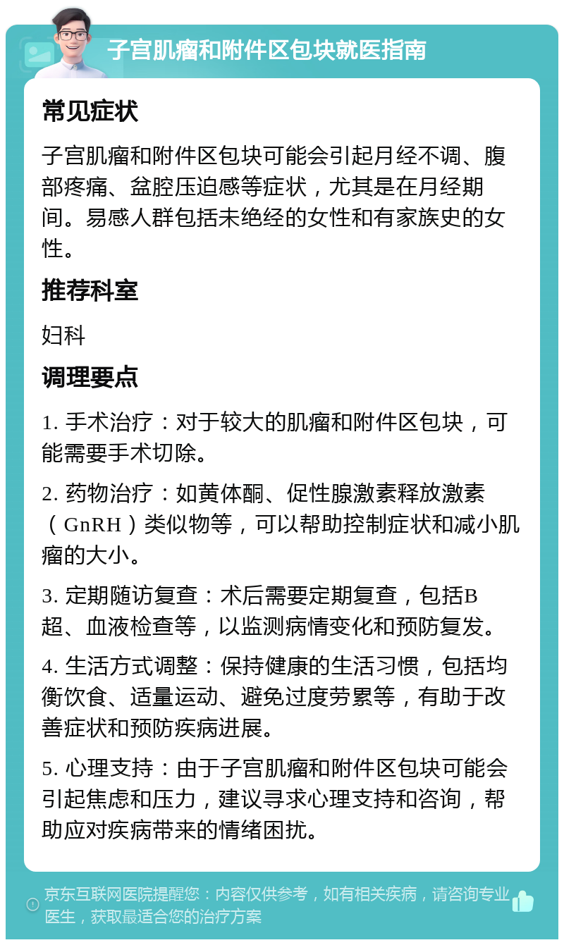 子宫肌瘤和附件区包块就医指南 常见症状 子宫肌瘤和附件区包块可能会引起月经不调、腹部疼痛、盆腔压迫感等症状，尤其是在月经期间。易感人群包括未绝经的女性和有家族史的女性。 推荐科室 妇科 调理要点 1. 手术治疗：对于较大的肌瘤和附件区包块，可能需要手术切除。 2. 药物治疗：如黄体酮、促性腺激素释放激素（GnRH）类似物等，可以帮助控制症状和减小肌瘤的大小。 3. 定期随访复查：术后需要定期复查，包括B超、血液检查等，以监测病情变化和预防复发。 4. 生活方式调整：保持健康的生活习惯，包括均衡饮食、适量运动、避免过度劳累等，有助于改善症状和预防疾病进展。 5. 心理支持：由于子宫肌瘤和附件区包块可能会引起焦虑和压力，建议寻求心理支持和咨询，帮助应对疾病带来的情绪困扰。