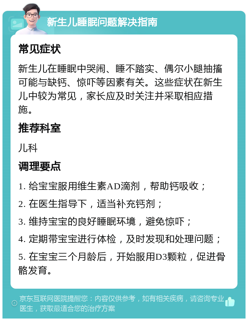 新生儿睡眠问题解决指南 常见症状 新生儿在睡眠中哭闹、睡不踏实、偶尔小腿抽搐可能与缺钙、惊吓等因素有关。这些症状在新生儿中较为常见，家长应及时关注并采取相应措施。 推荐科室 儿科 调理要点 1. 给宝宝服用维生素AD滴剂，帮助钙吸收； 2. 在医生指导下，适当补充钙剂； 3. 维持宝宝的良好睡眠环境，避免惊吓； 4. 定期带宝宝进行体检，及时发现和处理问题； 5. 在宝宝三个月龄后，开始服用D3颗粒，促进骨骼发育。