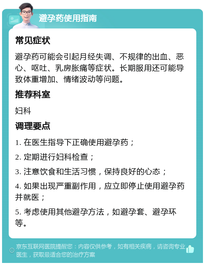 避孕药使用指南 常见症状 避孕药可能会引起月经失调、不规律的出血、恶心、呕吐、乳房胀痛等症状。长期服用还可能导致体重增加、情绪波动等问题。 推荐科室 妇科 调理要点 1. 在医生指导下正确使用避孕药； 2. 定期进行妇科检查； 3. 注意饮食和生活习惯，保持良好的心态； 4. 如果出现严重副作用，应立即停止使用避孕药并就医； 5. 考虑使用其他避孕方法，如避孕套、避孕环等。