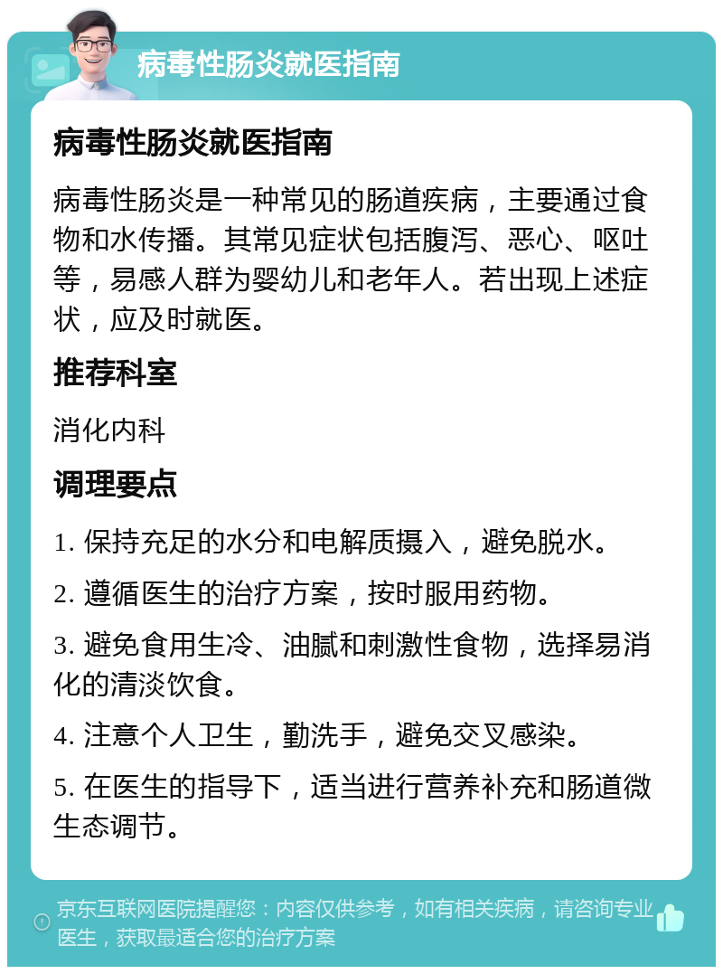 病毒性肠炎就医指南 病毒性肠炎就医指南 病毒性肠炎是一种常见的肠道疾病，主要通过食物和水传播。其常见症状包括腹泻、恶心、呕吐等，易感人群为婴幼儿和老年人。若出现上述症状，应及时就医。 推荐科室 消化内科 调理要点 1. 保持充足的水分和电解质摄入，避免脱水。 2. 遵循医生的治疗方案，按时服用药物。 3. 避免食用生冷、油腻和刺激性食物，选择易消化的清淡饮食。 4. 注意个人卫生，勤洗手，避免交叉感染。 5. 在医生的指导下，适当进行营养补充和肠道微生态调节。