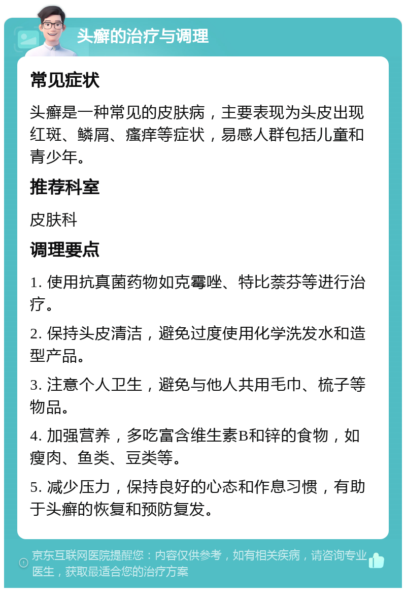 头癣的治疗与调理 常见症状 头癣是一种常见的皮肤病，主要表现为头皮出现红斑、鳞屑、瘙痒等症状，易感人群包括儿童和青少年。 推荐科室 皮肤科 调理要点 1. 使用抗真菌药物如克霉唑、特比萘芬等进行治疗。 2. 保持头皮清洁，避免过度使用化学洗发水和造型产品。 3. 注意个人卫生，避免与他人共用毛巾、梳子等物品。 4. 加强营养，多吃富含维生素B和锌的食物，如瘦肉、鱼类、豆类等。 5. 减少压力，保持良好的心态和作息习惯，有助于头癣的恢复和预防复发。