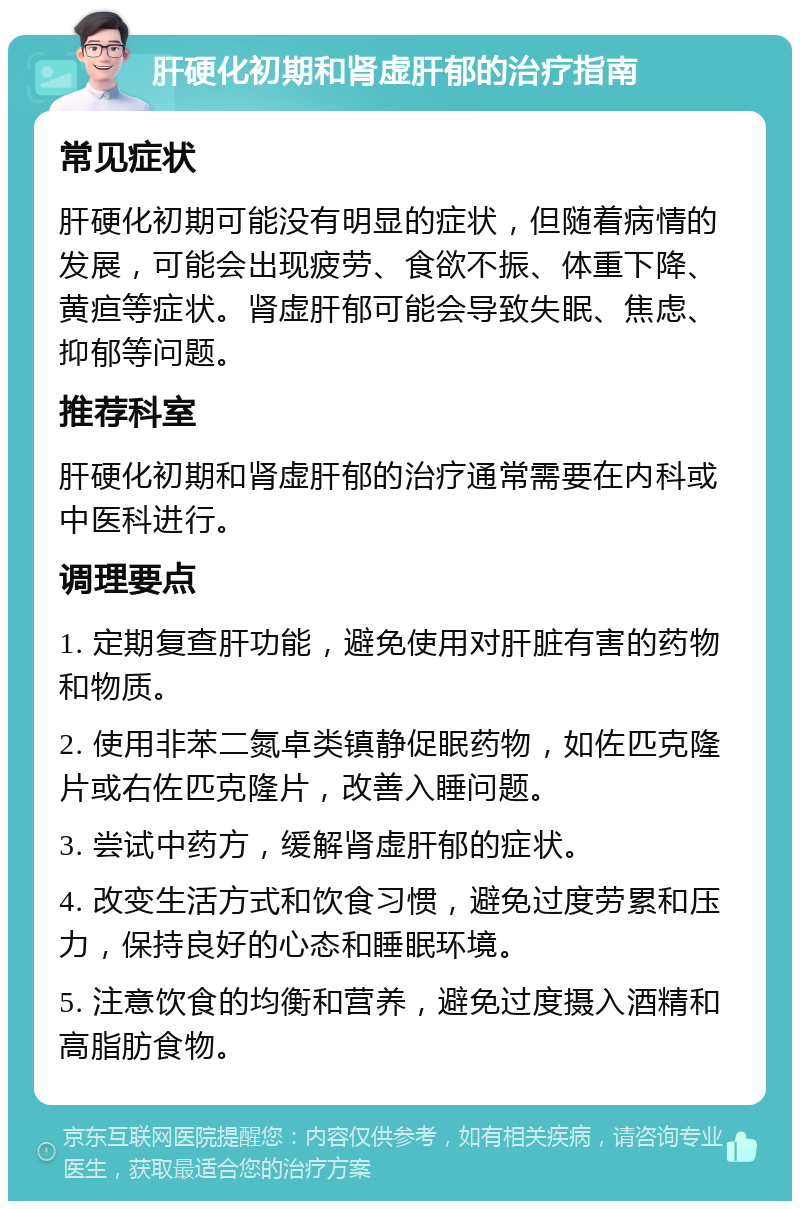 肝硬化初期和肾虚肝郁的治疗指南 常见症状 肝硬化初期可能没有明显的症状，但随着病情的发展，可能会出现疲劳、食欲不振、体重下降、黄疸等症状。肾虚肝郁可能会导致失眠、焦虑、抑郁等问题。 推荐科室 肝硬化初期和肾虚肝郁的治疗通常需要在内科或中医科进行。 调理要点 1. 定期复查肝功能，避免使用对肝脏有害的药物和物质。 2. 使用非苯二氮卓类镇静促眠药物，如佐匹克隆片或右佐匹克隆片，改善入睡问题。 3. 尝试中药方，缓解肾虚肝郁的症状。 4. 改变生活方式和饮食习惯，避免过度劳累和压力，保持良好的心态和睡眠环境。 5. 注意饮食的均衡和营养，避免过度摄入酒精和高脂肪食物。