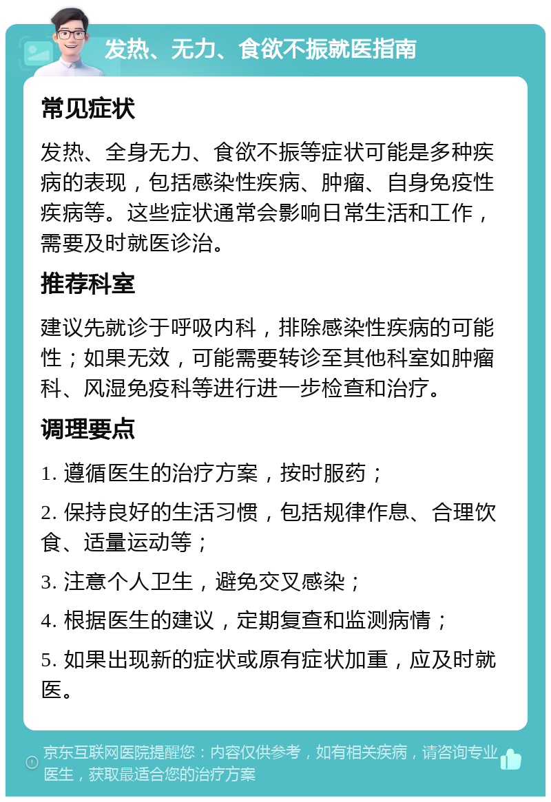 发热、无力、食欲不振就医指南 常见症状 发热、全身无力、食欲不振等症状可能是多种疾病的表现，包括感染性疾病、肿瘤、自身免疫性疾病等。这些症状通常会影响日常生活和工作，需要及时就医诊治。 推荐科室 建议先就诊于呼吸内科，排除感染性疾病的可能性；如果无效，可能需要转诊至其他科室如肿瘤科、风湿免疫科等进行进一步检查和治疗。 调理要点 1. 遵循医生的治疗方案，按时服药； 2. 保持良好的生活习惯，包括规律作息、合理饮食、适量运动等； 3. 注意个人卫生，避免交叉感染； 4. 根据医生的建议，定期复查和监测病情； 5. 如果出现新的症状或原有症状加重，应及时就医。