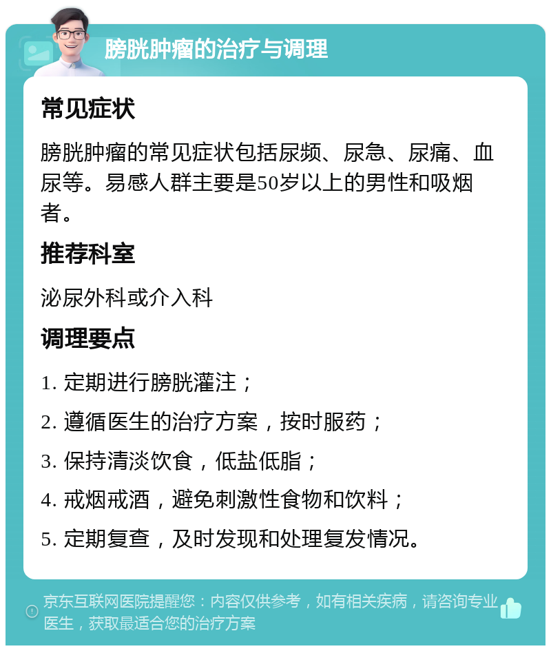 膀胱肿瘤的治疗与调理 常见症状 膀胱肿瘤的常见症状包括尿频、尿急、尿痛、血尿等。易感人群主要是50岁以上的男性和吸烟者。 推荐科室 泌尿外科或介入科 调理要点 1. 定期进行膀胱灌注； 2. 遵循医生的治疗方案，按时服药； 3. 保持清淡饮食，低盐低脂； 4. 戒烟戒酒，避免刺激性食物和饮料； 5. 定期复查，及时发现和处理复发情况。