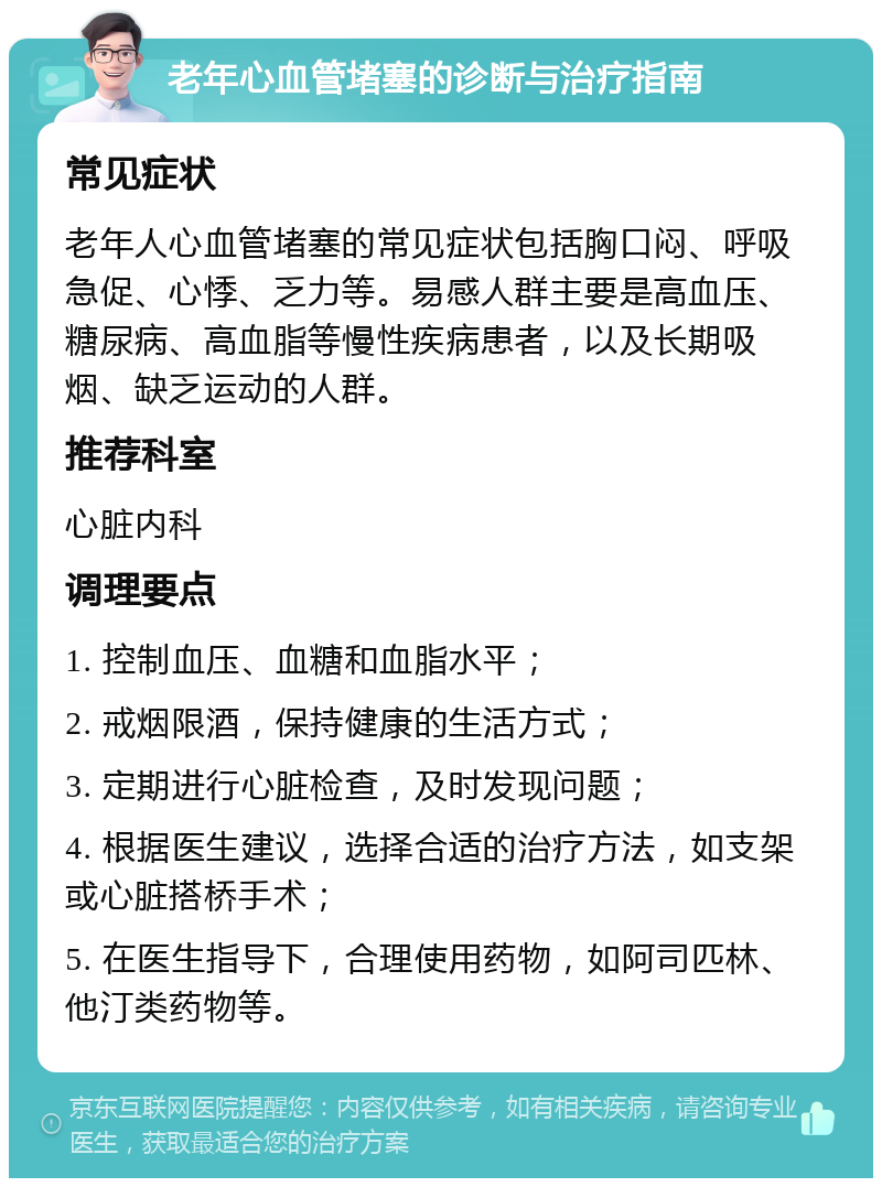 老年心血管堵塞的诊断与治疗指南 常见症状 老年人心血管堵塞的常见症状包括胸口闷、呼吸急促、心悸、乏力等。易感人群主要是高血压、糖尿病、高血脂等慢性疾病患者，以及长期吸烟、缺乏运动的人群。 推荐科室 心脏内科 调理要点 1. 控制血压、血糖和血脂水平； 2. 戒烟限酒，保持健康的生活方式； 3. 定期进行心脏检查，及时发现问题； 4. 根据医生建议，选择合适的治疗方法，如支架或心脏搭桥手术； 5. 在医生指导下，合理使用药物，如阿司匹林、他汀类药物等。