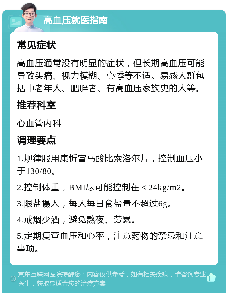 高血压就医指南 常见症状 高血压通常没有明显的症状，但长期高血压可能导致头痛、视力模糊、心悸等不适。易感人群包括中老年人、肥胖者、有高血压家族史的人等。 推荐科室 心血管内科 调理要点 1.规律服用康忻富马酸比索洛尔片，控制血压小于130/80。 2.控制体重，BMI尽可能控制在＜24kg/m2。 3.限盐摄入，每人每日食盐量不超过6g。 4.戒烟少酒，避免熬夜、劳累。 5.定期复查血压和心率，注意药物的禁忌和注意事项。