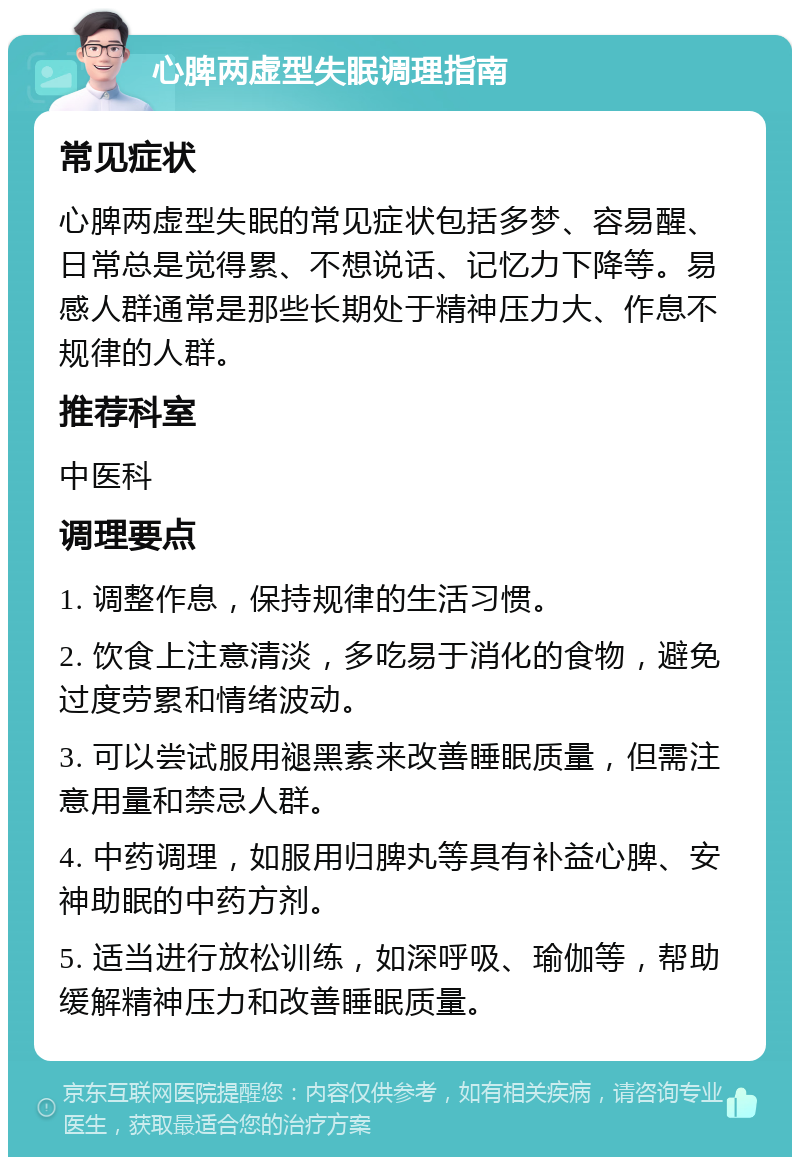 心脾两虚型失眠调理指南 常见症状 心脾两虚型失眠的常见症状包括多梦、容易醒、日常总是觉得累、不想说话、记忆力下降等。易感人群通常是那些长期处于精神压力大、作息不规律的人群。 推荐科室 中医科 调理要点 1. 调整作息，保持规律的生活习惯。 2. 饮食上注意清淡，多吃易于消化的食物，避免过度劳累和情绪波动。 3. 可以尝试服用褪黑素来改善睡眠质量，但需注意用量和禁忌人群。 4. 中药调理，如服用归脾丸等具有补益心脾、安神助眠的中药方剂。 5. 适当进行放松训练，如深呼吸、瑜伽等，帮助缓解精神压力和改善睡眠质量。