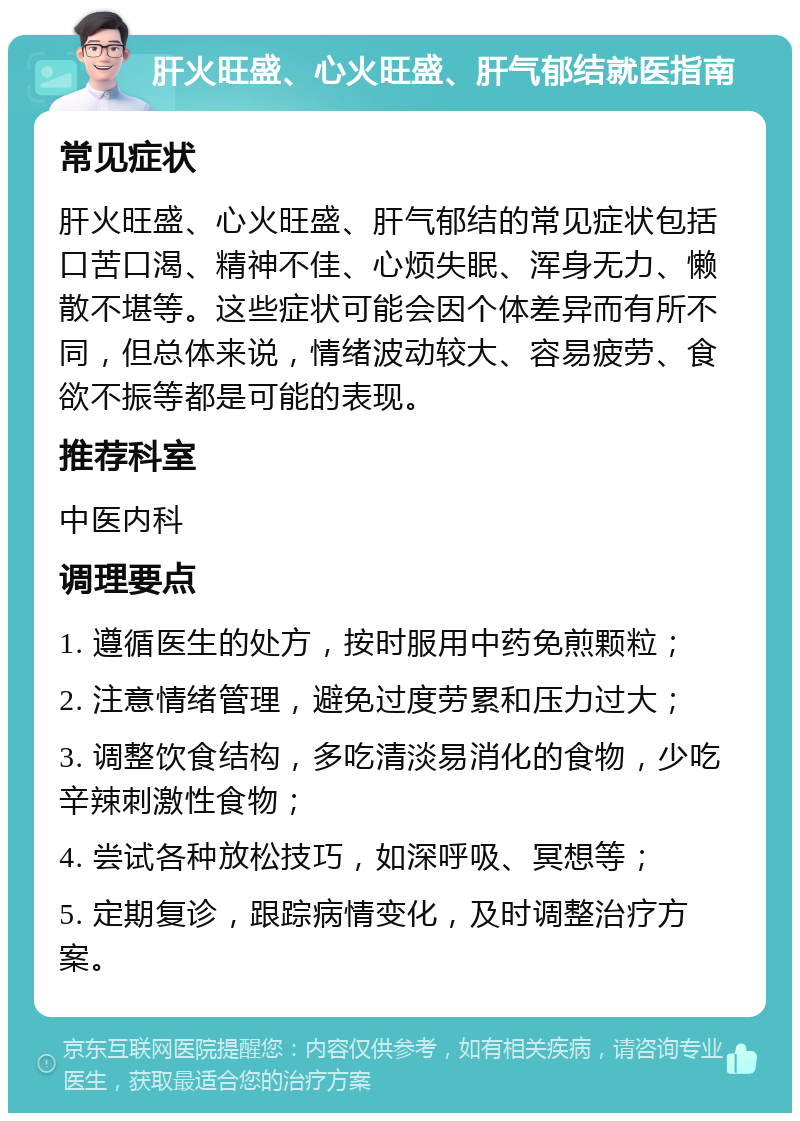 肝火旺盛、心火旺盛、肝气郁结就医指南 常见症状 肝火旺盛、心火旺盛、肝气郁结的常见症状包括口苦口渴、精神不佳、心烦失眠、浑身无力、懒散不堪等。这些症状可能会因个体差异而有所不同，但总体来说，情绪波动较大、容易疲劳、食欲不振等都是可能的表现。 推荐科室 中医内科 调理要点 1. 遵循医生的处方，按时服用中药免煎颗粒； 2. 注意情绪管理，避免过度劳累和压力过大； 3. 调整饮食结构，多吃清淡易消化的食物，少吃辛辣刺激性食物； 4. 尝试各种放松技巧，如深呼吸、冥想等； 5. 定期复诊，跟踪病情变化，及时调整治疗方案。