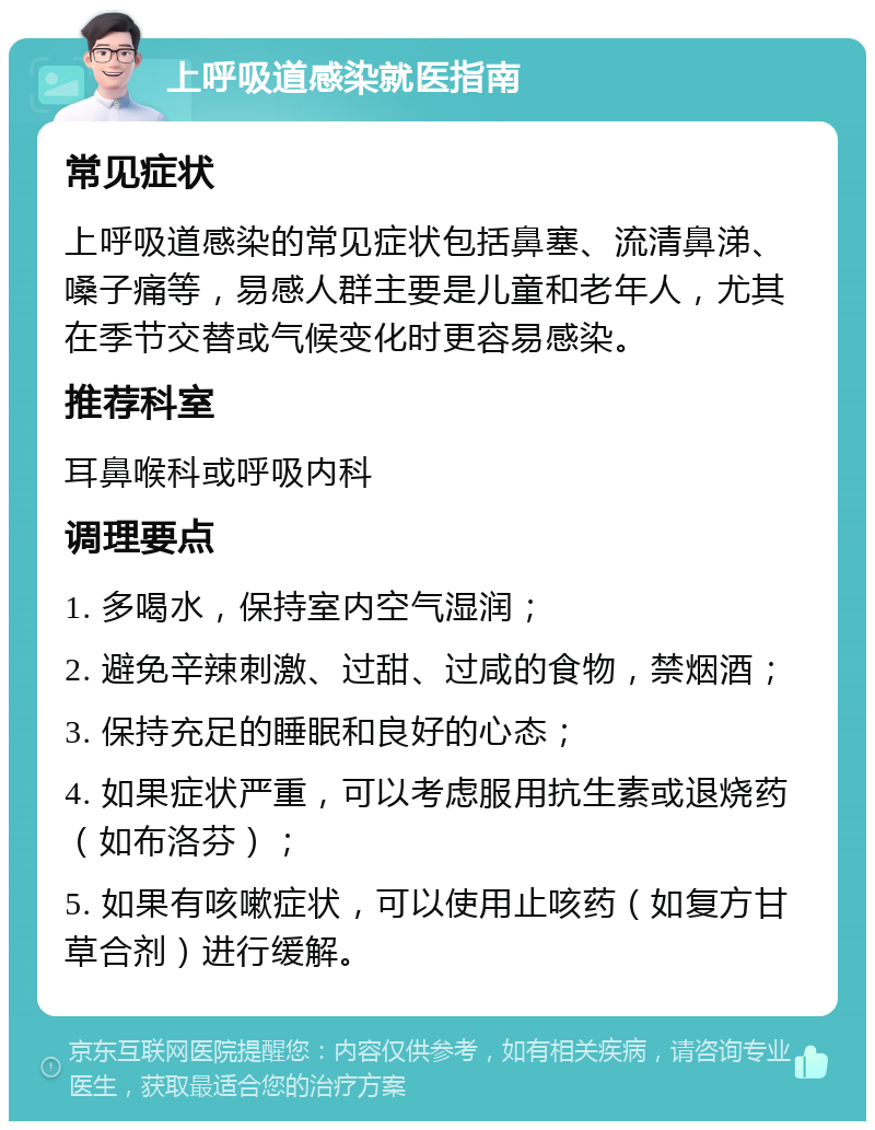 上呼吸道感染就医指南 常见症状 上呼吸道感染的常见症状包括鼻塞、流清鼻涕、嗓子痛等，易感人群主要是儿童和老年人，尤其在季节交替或气候变化时更容易感染。 推荐科室 耳鼻喉科或呼吸内科 调理要点 1. 多喝水，保持室内空气湿润； 2. 避免辛辣刺激、过甜、过咸的食物，禁烟酒； 3. 保持充足的睡眠和良好的心态； 4. 如果症状严重，可以考虑服用抗生素或退烧药（如布洛芬）； 5. 如果有咳嗽症状，可以使用止咳药（如复方甘草合剂）进行缓解。