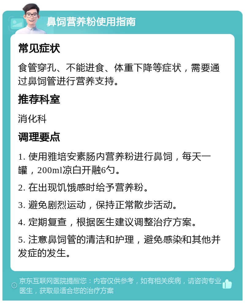 鼻饲营养粉使用指南 常见症状 食管穿孔、不能进食、体重下降等症状，需要通过鼻饲管进行营养支持。 推荐科室 消化科 调理要点 1. 使用雅培安素肠内营养粉进行鼻饲，每天一罐，200ml凉白开融6勺。 2. 在出现饥饿感时给予营养粉。 3. 避免剧烈运动，保持正常散步活动。 4. 定期复查，根据医生建议调整治疗方案。 5. 注意鼻饲管的清洁和护理，避免感染和其他并发症的发生。