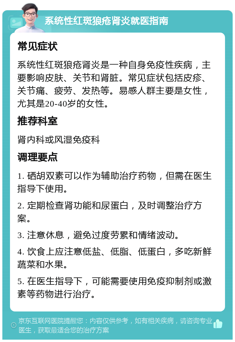 系统性红斑狼疮肾炎就医指南 常见症状 系统性红斑狼疮肾炎是一种自身免疫性疾病，主要影响皮肤、关节和肾脏。常见症状包括皮疹、关节痛、疲劳、发热等。易感人群主要是女性，尤其是20-40岁的女性。 推荐科室 肾内科或风湿免疫科 调理要点 1. 硒胡双素可以作为辅助治疗药物，但需在医生指导下使用。 2. 定期检查肾功能和尿蛋白，及时调整治疗方案。 3. 注意休息，避免过度劳累和情绪波动。 4. 饮食上应注意低盐、低脂、低蛋白，多吃新鲜蔬菜和水果。 5. 在医生指导下，可能需要使用免疫抑制剂或激素等药物进行治疗。