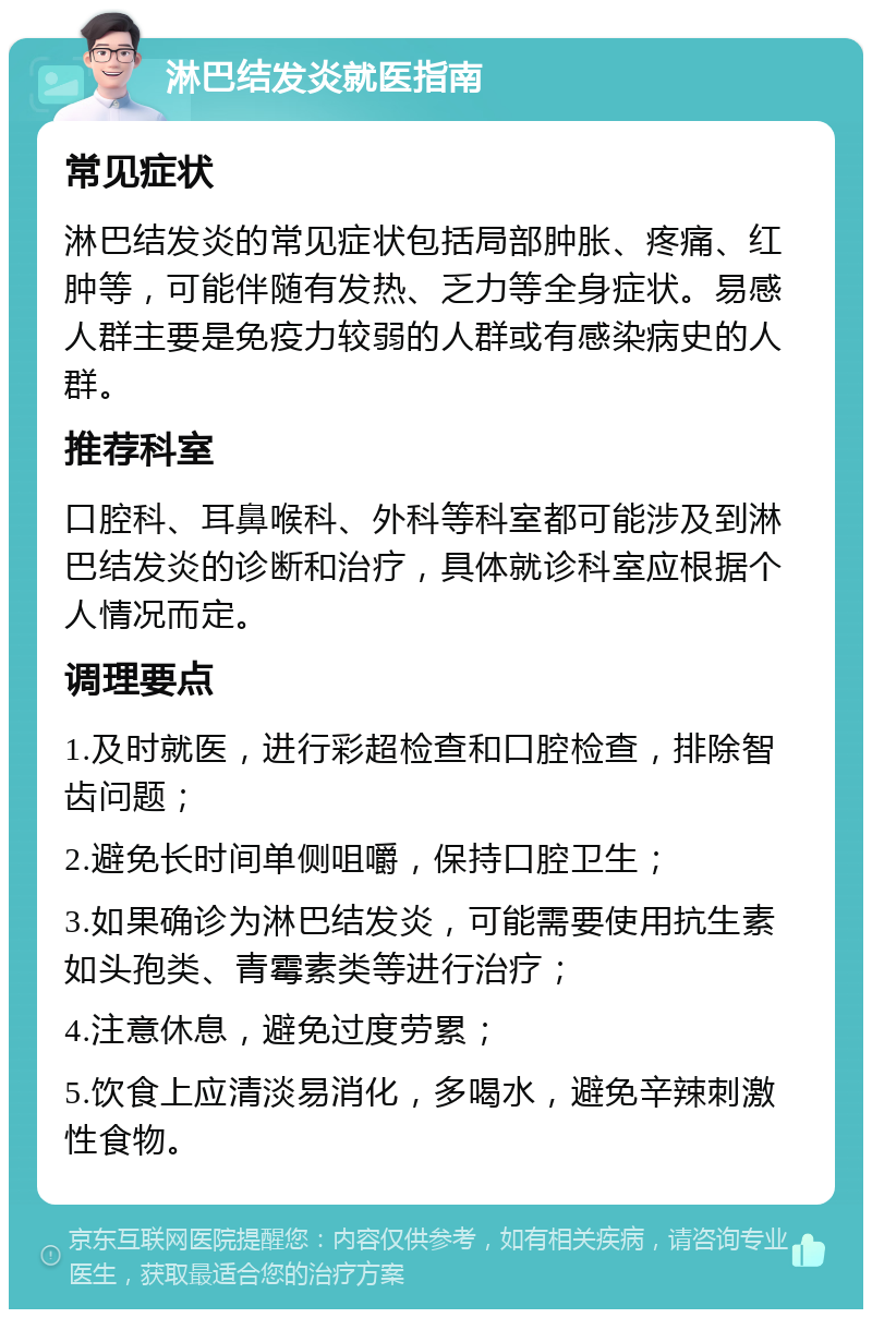 淋巴结发炎就医指南 常见症状 淋巴结发炎的常见症状包括局部肿胀、疼痛、红肿等，可能伴随有发热、乏力等全身症状。易感人群主要是免疫力较弱的人群或有感染病史的人群。 推荐科室 口腔科、耳鼻喉科、外科等科室都可能涉及到淋巴结发炎的诊断和治疗，具体就诊科室应根据个人情况而定。 调理要点 1.及时就医，进行彩超检查和口腔检查，排除智齿问题； 2.避免长时间单侧咀嚼，保持口腔卫生； 3.如果确诊为淋巴结发炎，可能需要使用抗生素如头孢类、青霉素类等进行治疗； 4.注意休息，避免过度劳累； 5.饮食上应清淡易消化，多喝水，避免辛辣刺激性食物。