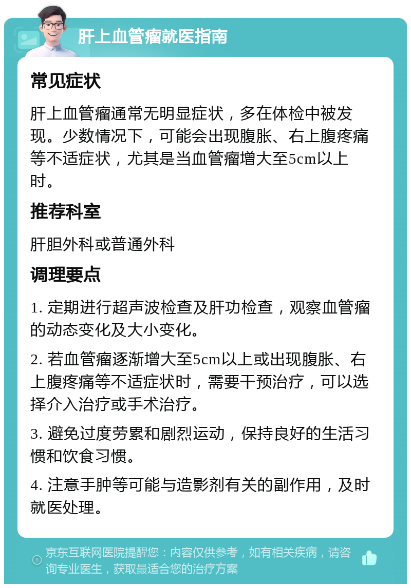 肝上血管瘤就医指南 常见症状 肝上血管瘤通常无明显症状，多在体检中被发现。少数情况下，可能会出现腹胀、右上腹疼痛等不适症状，尤其是当血管瘤增大至5cm以上时。 推荐科室 肝胆外科或普通外科 调理要点 1. 定期进行超声波检查及肝功检查，观察血管瘤的动态变化及大小变化。 2. 若血管瘤逐渐增大至5cm以上或出现腹胀、右上腹疼痛等不适症状时，需要干预治疗，可以选择介入治疗或手术治疗。 3. 避免过度劳累和剧烈运动，保持良好的生活习惯和饮食习惯。 4. 注意手肿等可能与造影剂有关的副作用，及时就医处理。