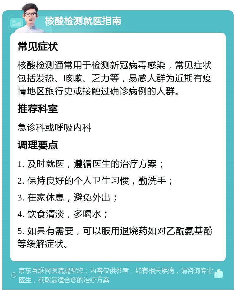 核酸检测就医指南 常见症状 核酸检测通常用于检测新冠病毒感染，常见症状包括发热、咳嗽、乏力等，易感人群为近期有疫情地区旅行史或接触过确诊病例的人群。 推荐科室 急诊科或呼吸内科 调理要点 1. 及时就医，遵循医生的治疗方案； 2. 保持良好的个人卫生习惯，勤洗手； 3. 在家休息，避免外出； 4. 饮食清淡，多喝水； 5. 如果有需要，可以服用退烧药如对乙酰氨基酚等缓解症状。