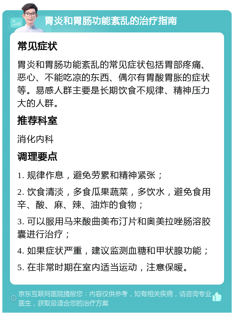 胃炎和胃肠功能紊乱的治疗指南 常见症状 胃炎和胃肠功能紊乱的常见症状包括胃部疼痛、恶心、不能吃凉的东西、偶尔有胃酸胃胀的症状等。易感人群主要是长期饮食不规律、精神压力大的人群。 推荐科室 消化内科 调理要点 1. 规律作息，避免劳累和精神紧张； 2. 饮食清淡，多食瓜果蔬菜，多饮水，避免食用辛、酸、麻、辣、油炸的食物； 3. 可以服用马来酸曲美布汀片和奥美拉唑肠溶胶囊进行治疗； 4. 如果症状严重，建议监测血糖和甲状腺功能； 5. 在非常时期在室内适当运动，注意保暖。