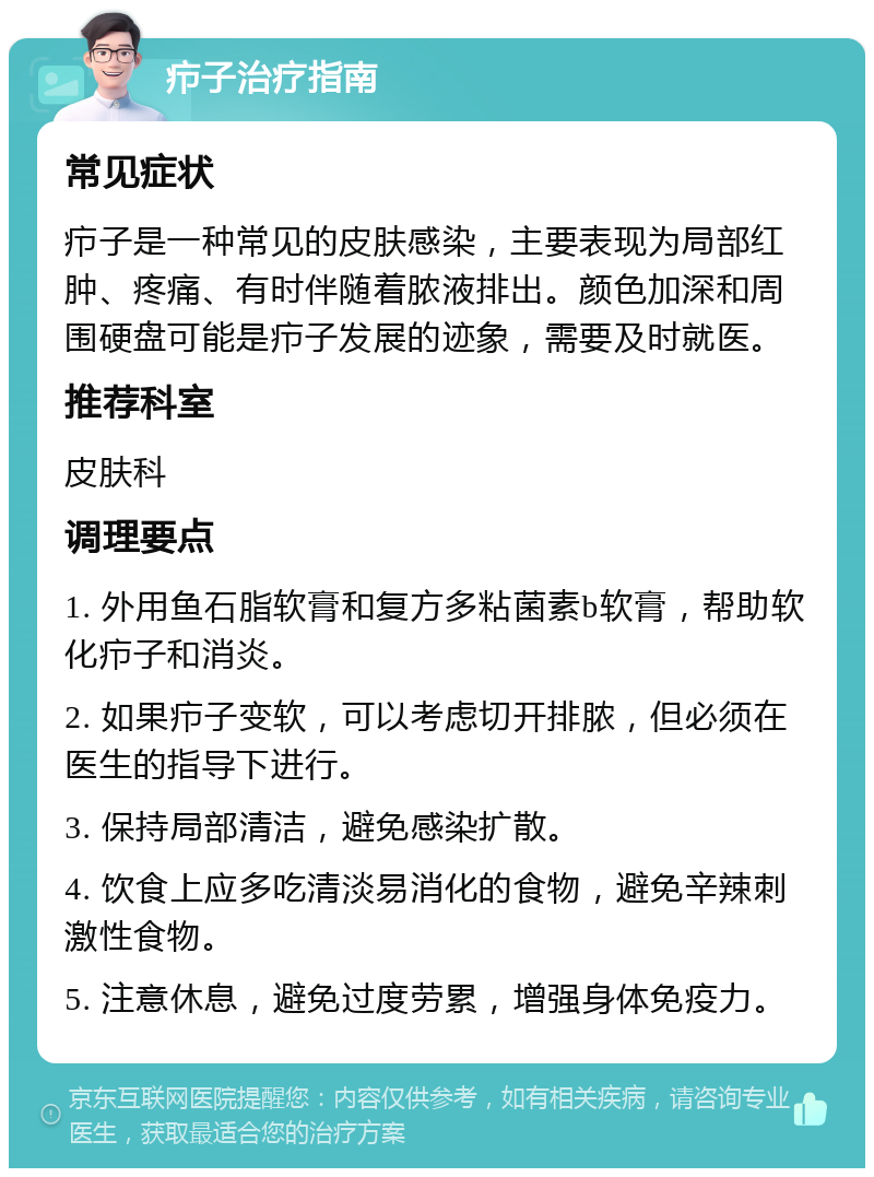 疖子治疗指南 常见症状 疖子是一种常见的皮肤感染，主要表现为局部红肿、疼痛、有时伴随着脓液排出。颜色加深和周围硬盘可能是疖子发展的迹象，需要及时就医。 推荐科室 皮肤科 调理要点 1. 外用鱼石脂软膏和复方多粘菌素b软膏，帮助软化疖子和消炎。 2. 如果疖子变软，可以考虑切开排脓，但必须在医生的指导下进行。 3. 保持局部清洁，避免感染扩散。 4. 饮食上应多吃清淡易消化的食物，避免辛辣刺激性食物。 5. 注意休息，避免过度劳累，增强身体免疫力。