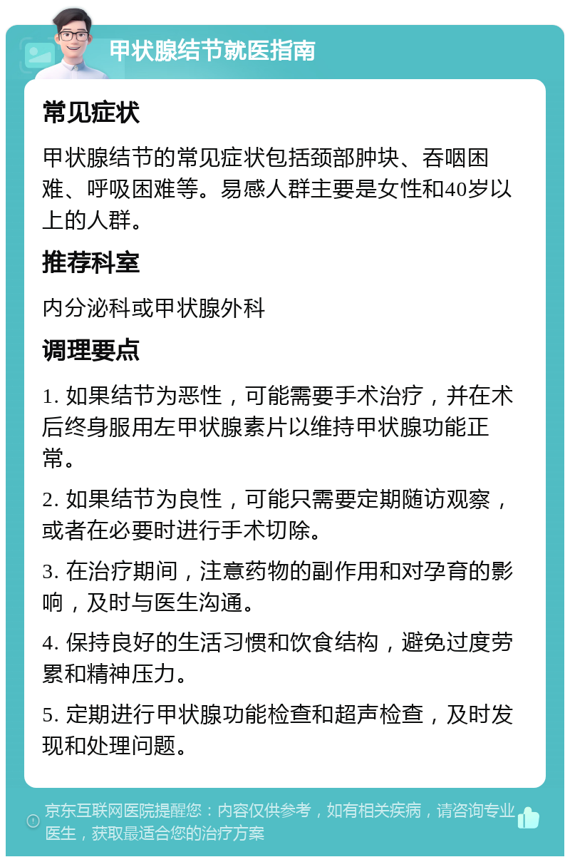 甲状腺结节就医指南 常见症状 甲状腺结节的常见症状包括颈部肿块、吞咽困难、呼吸困难等。易感人群主要是女性和40岁以上的人群。 推荐科室 内分泌科或甲状腺外科 调理要点 1. 如果结节为恶性，可能需要手术治疗，并在术后终身服用左甲状腺素片以维持甲状腺功能正常。 2. 如果结节为良性，可能只需要定期随访观察，或者在必要时进行手术切除。 3. 在治疗期间，注意药物的副作用和对孕育的影响，及时与医生沟通。 4. 保持良好的生活习惯和饮食结构，避免过度劳累和精神压力。 5. 定期进行甲状腺功能检查和超声检查，及时发现和处理问题。