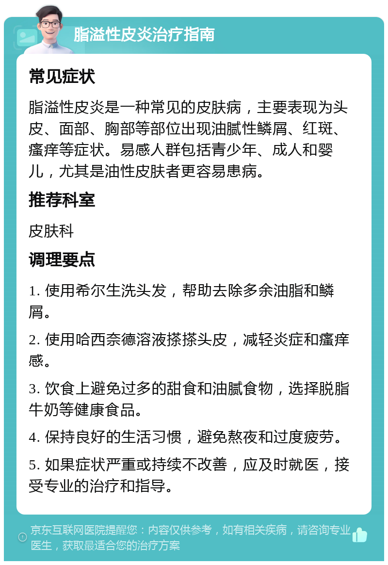 脂溢性皮炎治疗指南 常见症状 脂溢性皮炎是一种常见的皮肤病，主要表现为头皮、面部、胸部等部位出现油腻性鳞屑、红斑、瘙痒等症状。易感人群包括青少年、成人和婴儿，尤其是油性皮肤者更容易患病。 推荐科室 皮肤科 调理要点 1. 使用希尔生洗头发，帮助去除多余油脂和鳞屑。 2. 使用哈西奈德溶液搽搽头皮，减轻炎症和瘙痒感。 3. 饮食上避免过多的甜食和油腻食物，选择脱脂牛奶等健康食品。 4. 保持良好的生活习惯，避免熬夜和过度疲劳。 5. 如果症状严重或持续不改善，应及时就医，接受专业的治疗和指导。