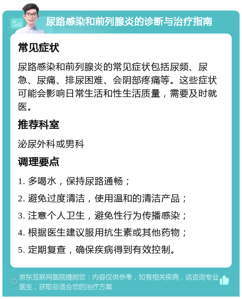 尿路感染和前列腺炎的诊断与治疗指南 常见症状 尿路感染和前列腺炎的常见症状包括尿频、尿急、尿痛、排尿困难、会阴部疼痛等。这些症状可能会影响日常生活和性生活质量，需要及时就医。 推荐科室 泌尿外科或男科 调理要点 1. 多喝水，保持尿路通畅； 2. 避免过度清洁，使用温和的清洁产品； 3. 注意个人卫生，避免性行为传播感染； 4. 根据医生建议服用抗生素或其他药物； 5. 定期复查，确保疾病得到有效控制。