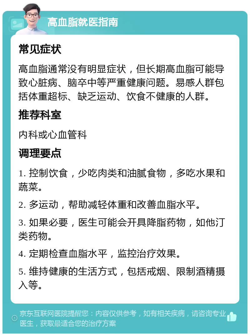 高血脂就医指南 常见症状 高血脂通常没有明显症状，但长期高血脂可能导致心脏病、脑卒中等严重健康问题。易感人群包括体重超标、缺乏运动、饮食不健康的人群。 推荐科室 内科或心血管科 调理要点 1. 控制饮食，少吃肉类和油腻食物，多吃水果和蔬菜。 2. 多运动，帮助减轻体重和改善血脂水平。 3. 如果必要，医生可能会开具降脂药物，如他汀类药物。 4. 定期检查血脂水平，监控治疗效果。 5. 维持健康的生活方式，包括戒烟、限制酒精摄入等。