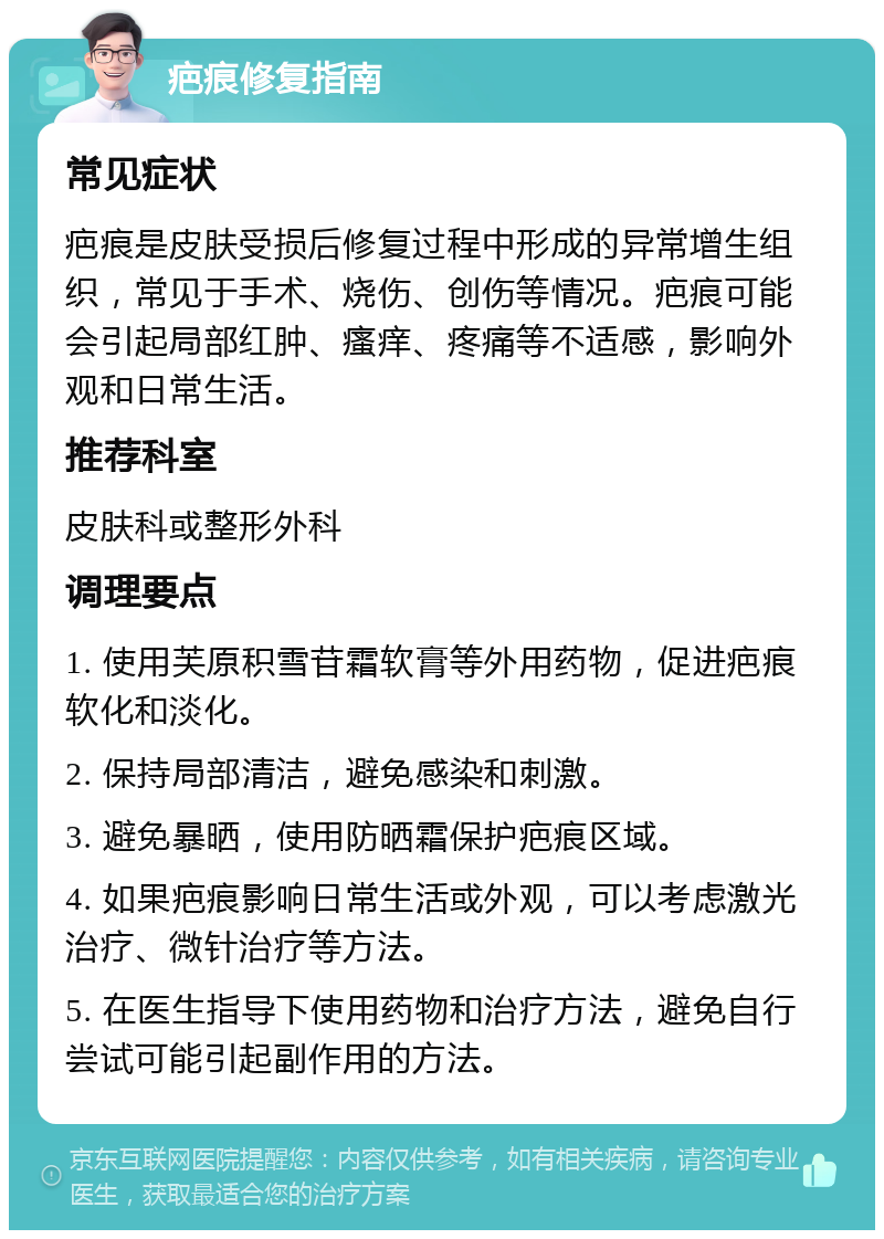 疤痕修复指南 常见症状 疤痕是皮肤受损后修复过程中形成的异常增生组织，常见于手术、烧伤、创伤等情况。疤痕可能会引起局部红肿、瘙痒、疼痛等不适感，影响外观和日常生活。 推荐科室 皮肤科或整形外科 调理要点 1. 使用芙原积雪苷霜软膏等外用药物，促进疤痕软化和淡化。 2. 保持局部清洁，避免感染和刺激。 3. 避免暴晒，使用防晒霜保护疤痕区域。 4. 如果疤痕影响日常生活或外观，可以考虑激光治疗、微针治疗等方法。 5. 在医生指导下使用药物和治疗方法，避免自行尝试可能引起副作用的方法。