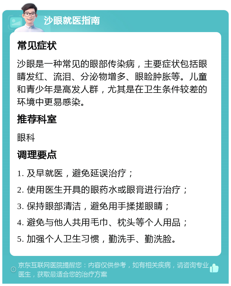 沙眼就医指南 常见症状 沙眼是一种常见的眼部传染病，主要症状包括眼睛发红、流泪、分泌物增多、眼睑肿胀等。儿童和青少年是高发人群，尤其是在卫生条件较差的环境中更易感染。 推荐科室 眼科 调理要点 1. 及早就医，避免延误治疗； 2. 使用医生开具的眼药水或眼膏进行治疗； 3. 保持眼部清洁，避免用手揉搓眼睛； 4. 避免与他人共用毛巾、枕头等个人用品； 5. 加强个人卫生习惯，勤洗手、勤洗脸。